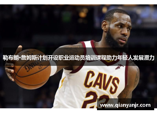 勒布朗·詹姆斯计划开设职业运动员培训课程助力年轻人发展潜力