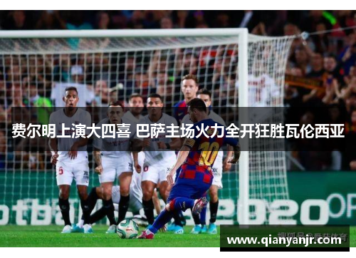 费尔明上演大四喜 巴萨主场火力全开狂胜瓦伦西亚 费尔明上演大四喜 巴萨主场火力全开狂胜瓦伦西亚